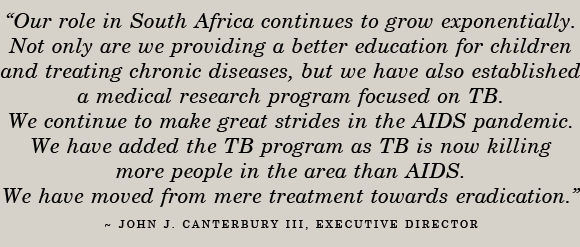 Our role in South Africa continues to grow exponentially. Not only are we providing a better education for children and treating chronic diseases, but we have also established a medical research program focused on TB. We continue to make great strides in the AIDS pandemic. We have added the TB program as TB is now killing more people in the area than AIDS. We have moved from mere treatment towards eradication. - JOHN J. CANTERBURY III, Executive Director